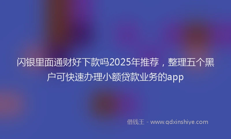 闪银里面通财好下款吗2025年推荐，整理五个黑户可快速办理小额贷款业务的app