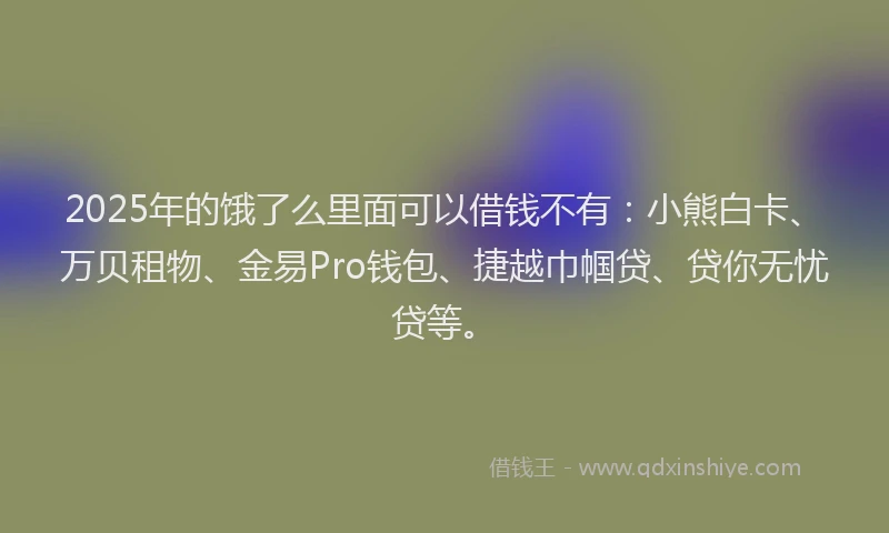 2025年的饿了么里面可以借钱不有：小熊白卡、万贝租物、金易Pro钱包、捷越巾帼贷、贷你无忧贷等。