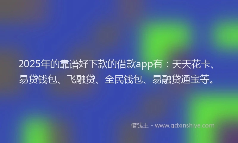 2025年的靠谱好下款的借款app有：天天花卡、易贷钱包、飞融贷、全民钱包、易融贷通宝等。