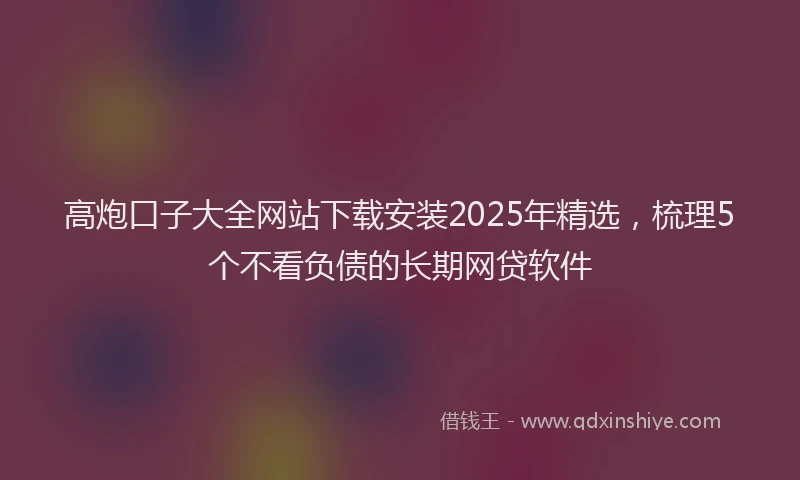 高炮口子大全网站下载安装2025年精选，梳理5个不看负债的长期网贷软件