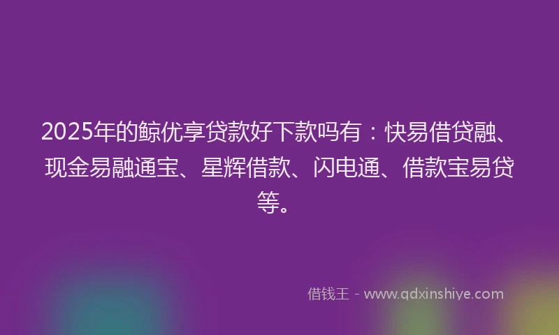 2025年的鲸优享贷款好下款吗有：快易借贷融、现金易融通宝、星辉借款、闪电通、借款宝易贷等。