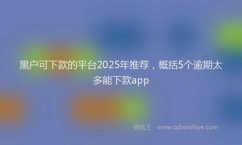 黑户可下款的平台2025年推荐，概括5个逾期太多能下款app