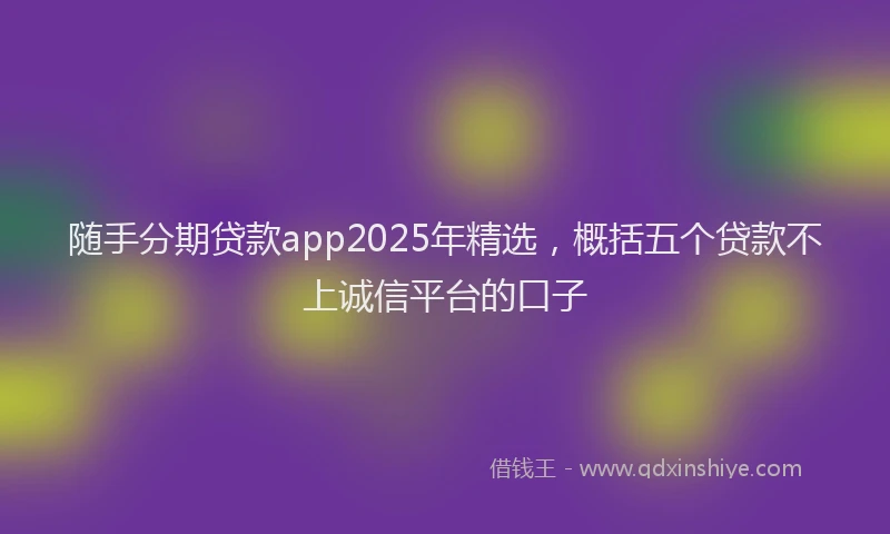随手分期贷款app2025年精选，概括五个贷款不上诚信平台的口子