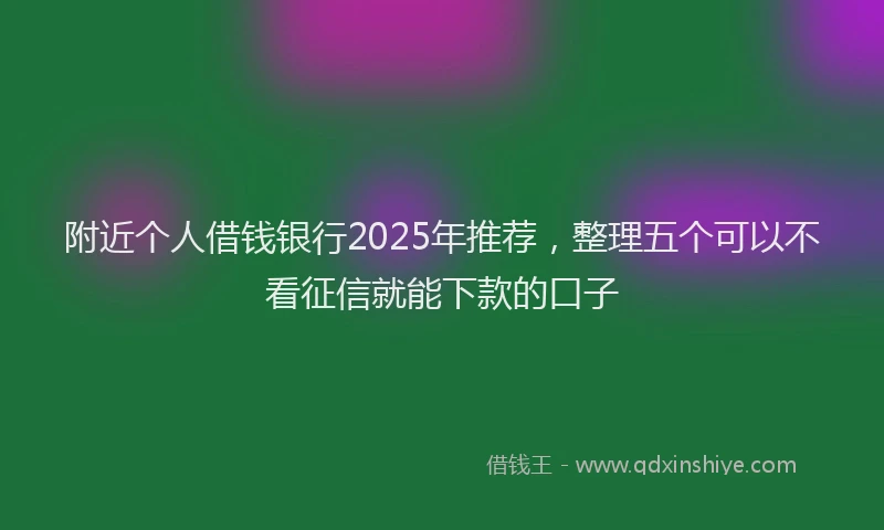 附近个人借钱银行2025年推荐，整理五个可以不看征信就能下款的口子