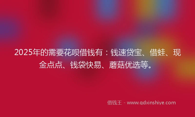 2025年的需要花呗借钱有：钱速贷宝、借蛙、现金点点、钱袋快易、蘑菇优选等。