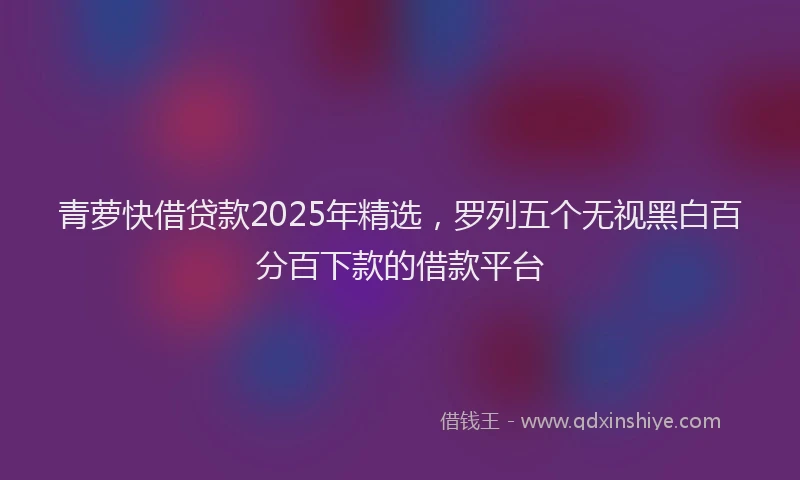青萝快借贷款2025年精选，罗列五个无视黑白百分百下款的借款平台