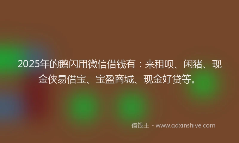 2025年的鹅闪用微信借钱有：来租呗、闲猪、现金侠易借宝、宝盈商城、现金好贷等。