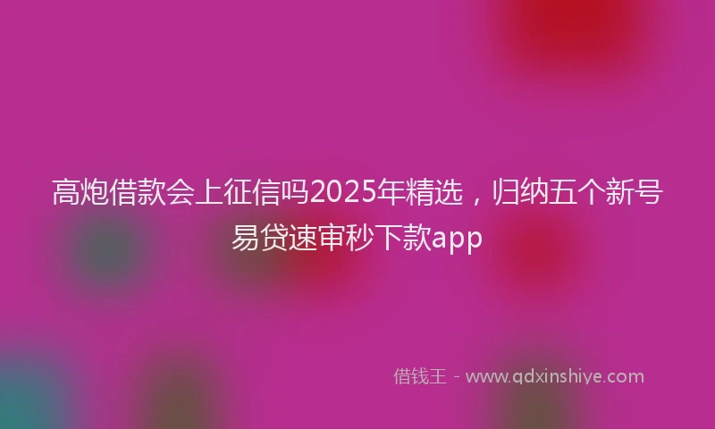 高炮借款会上征信吗2025年精选，归纳五个新号易贷速审秒下款app