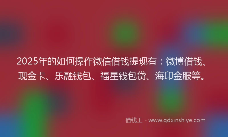 2025年的如何操作微信借钱提现有：微博借钱、现金卡、乐融钱包、福星钱包贷、海印金服等。