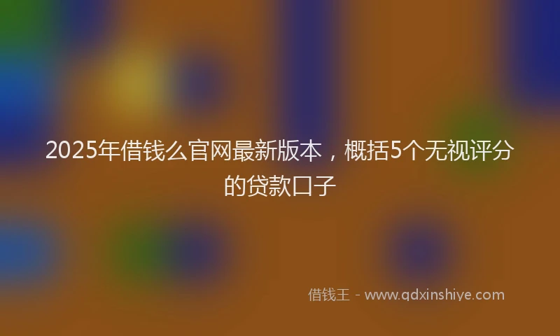 2025年借钱么官网最新版本，概括5个无视评分的贷款口子