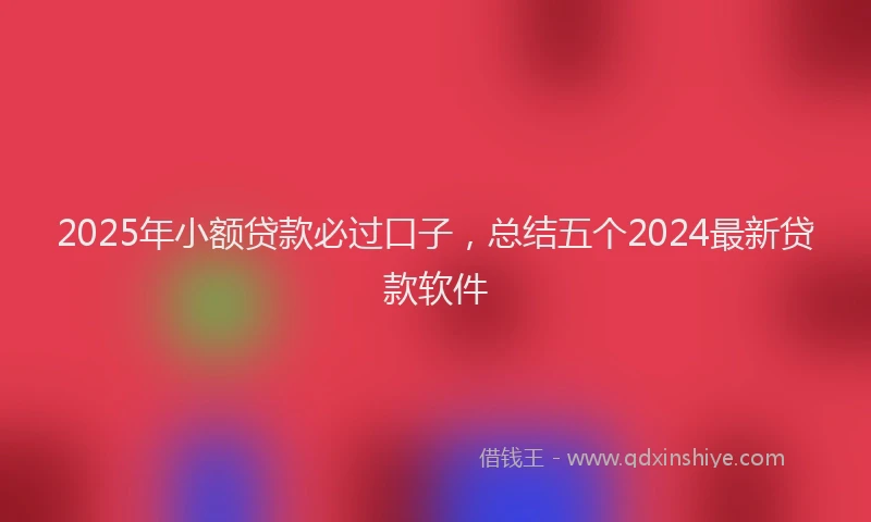 2025年小额贷款必过口子，总结五个2024最新贷款软件