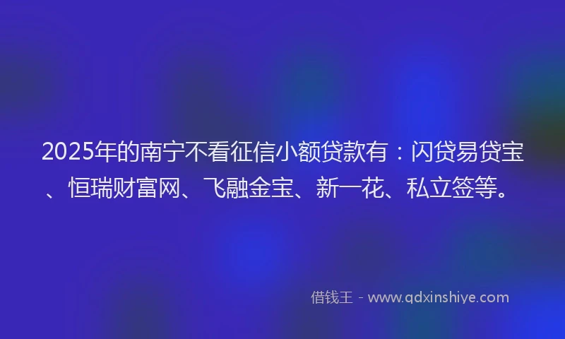 2025年的南宁不看征信小额贷款有：闪贷易贷宝、恒瑞财富网、飞融金宝、新一花、私立签等。