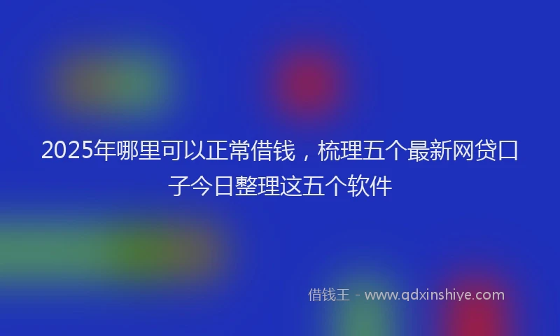 2025年哪里可以正常借钱，梳理五个最新网贷口子今日整理这五个软件