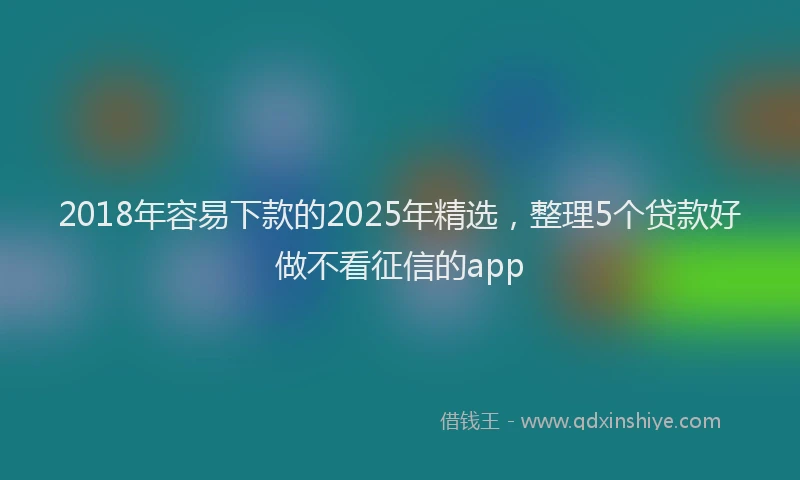 2018年容易下款的2025年精选，整理5个贷款好做不看征信的app
