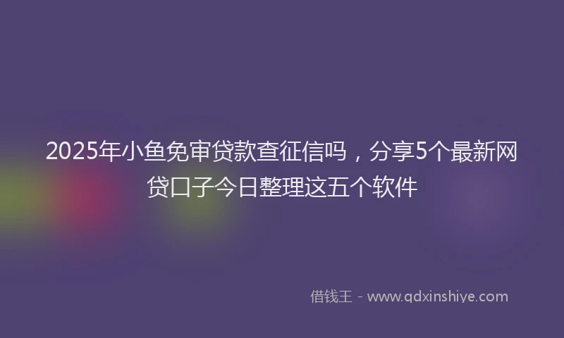 2025年小鱼免审贷款查征信吗，分享5个最新网贷口子今日整理这五个软件