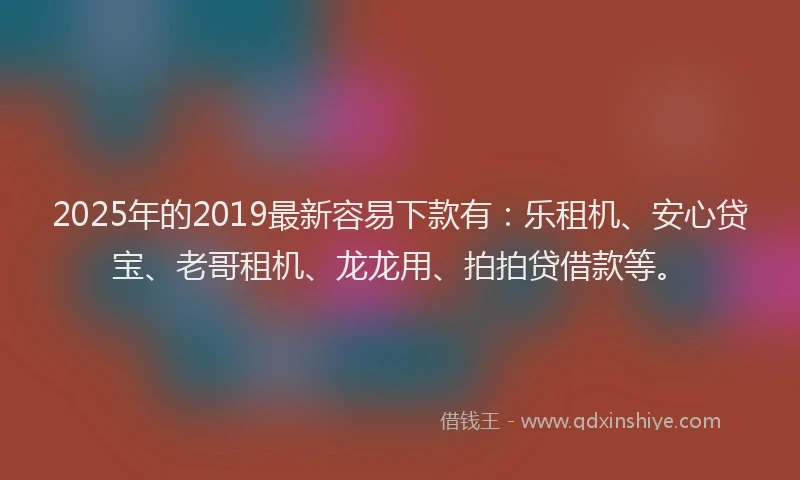 2025年的2019最新容易下款有：乐租机、安心贷宝、老哥租机、龙龙用、拍拍贷借款等。
