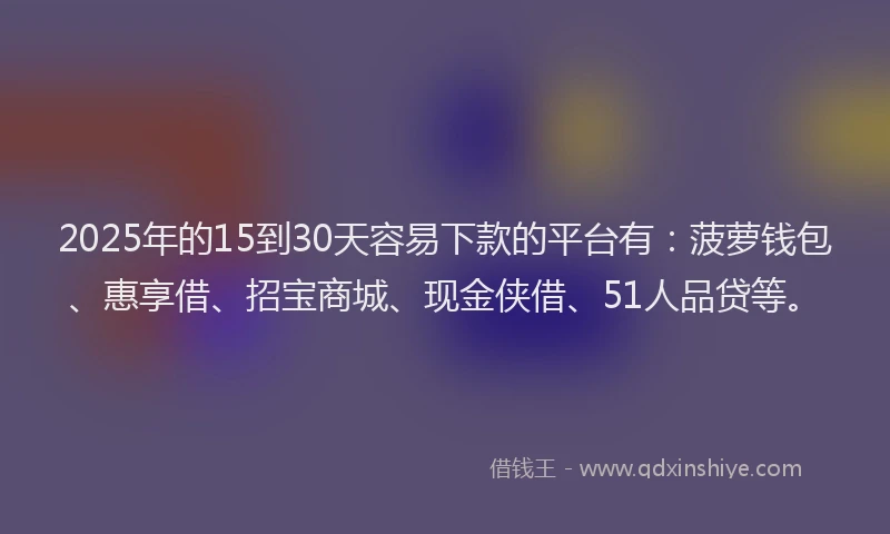 2025年的15到30天容易下款的平台有：菠萝钱包、惠享借、招宝商城、现金侠借、51人品贷等。