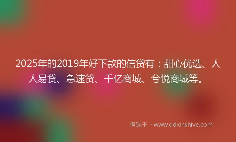2025年的2019年好下款的信贷有：甜心优选、人人易贷、急速贷、千亿商城、兮悦商城等。