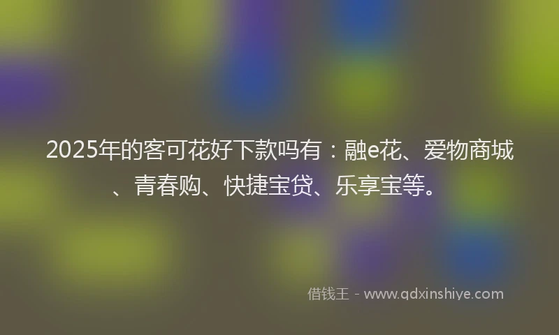 2025年的客可花好下款吗有：融e花、爱物商城、青春购、快捷宝贷、乐享宝等。