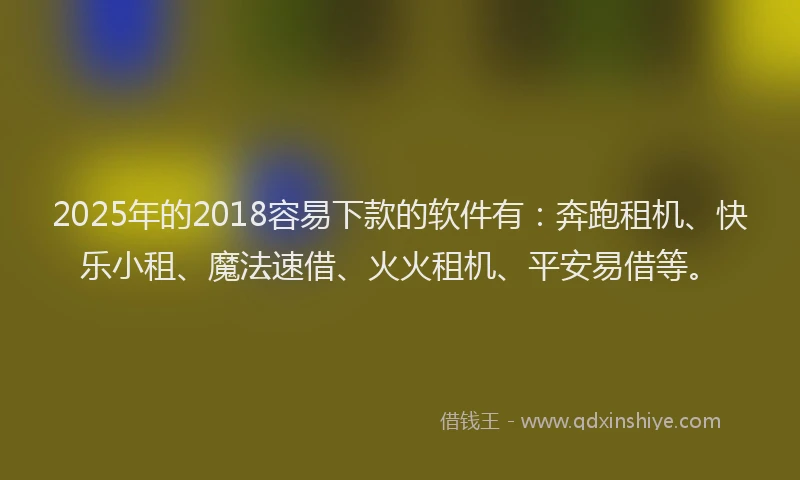2025年的2018容易下款的软件有：奔跑租机、快乐小租、魔法速借、火火租机、平安易借等。