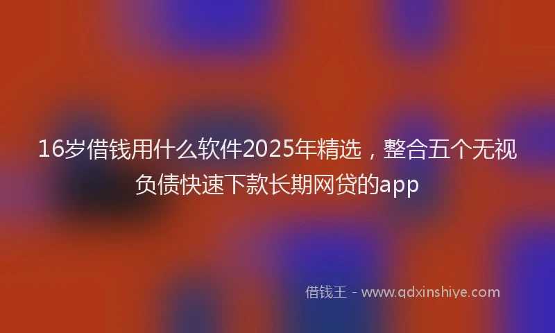 16岁借钱用什么软件2025年精选，整合五个无视负债快速下款长期网贷的app