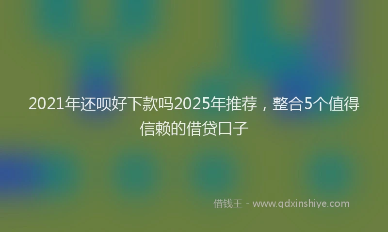 2021年还呗好下款吗2025年推荐，整合5个值得信赖的借贷口子