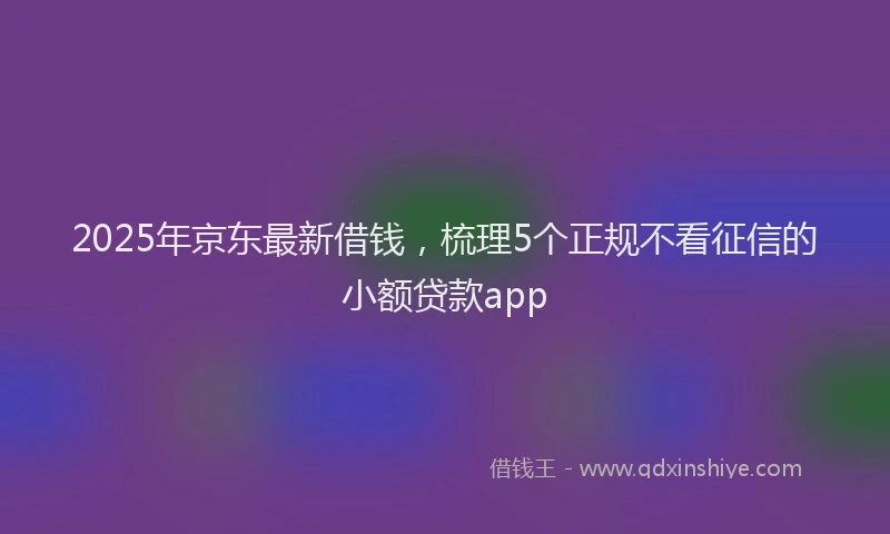 2025年京东最新借钱，梳理5个正规不看征信的小额贷款app