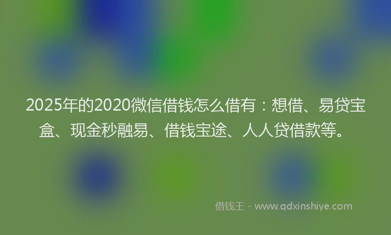 2025年的2020微信借钱怎么借有：想借、易贷宝盒、现金秒融易、借钱宝途、人人贷借款等。