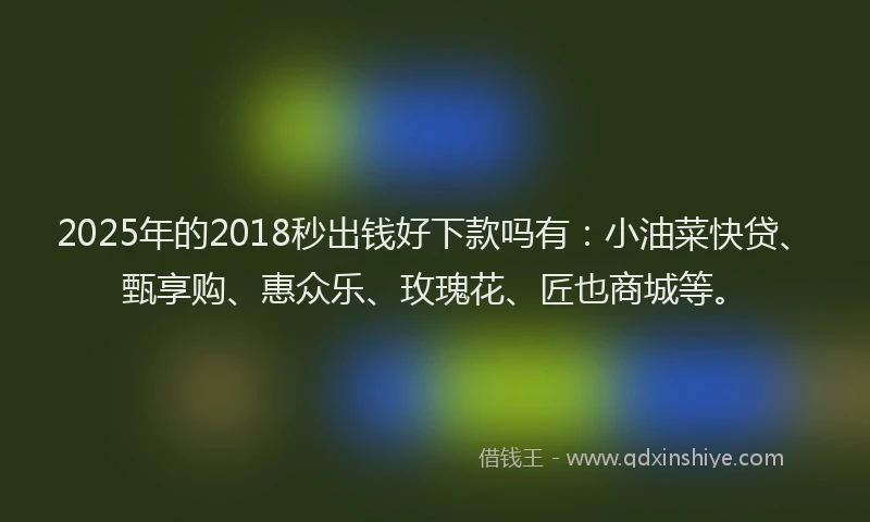 2025年的2018秒出钱好下款吗有：小油菜快贷、甄享购、惠众乐、玫瑰花、匠也商城等。