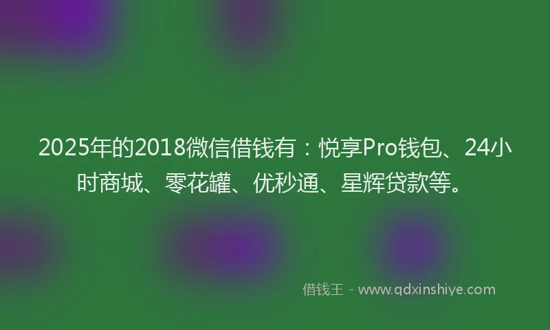 2025年的2018微信借钱有：悦享Pro钱包、24小时商城、零花罐、优秒通、星辉贷款等。
