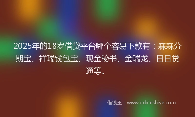 2025年的18岁借贷平台哪个容易下款有：森森分期宝、祥瑞钱包宝、现金秘书、金瑞龙、日日贷通等。