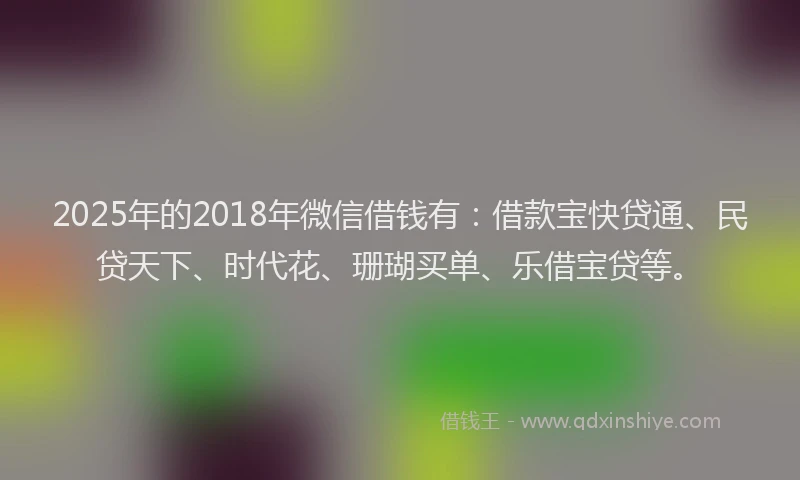 2025年的2018年微信借钱有：借款宝快贷通、民贷天下、时代花、珊瑚买单、乐借宝贷等。