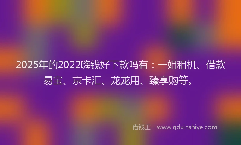 2025年的2022嗨钱好下款吗有：一姐租机、借款易宝、京卡汇、龙龙用、臻享购等。