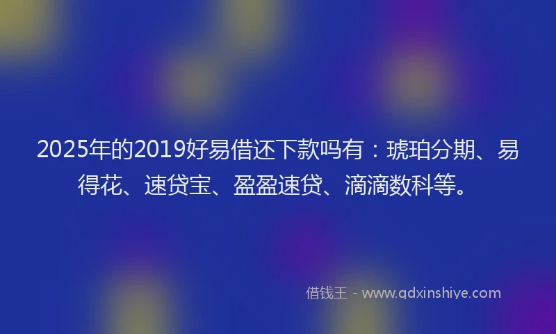 2025年的2019好易借还下款吗有：琥珀分期、易得花、速贷宝、盈盈速贷、滴滴数科等。
