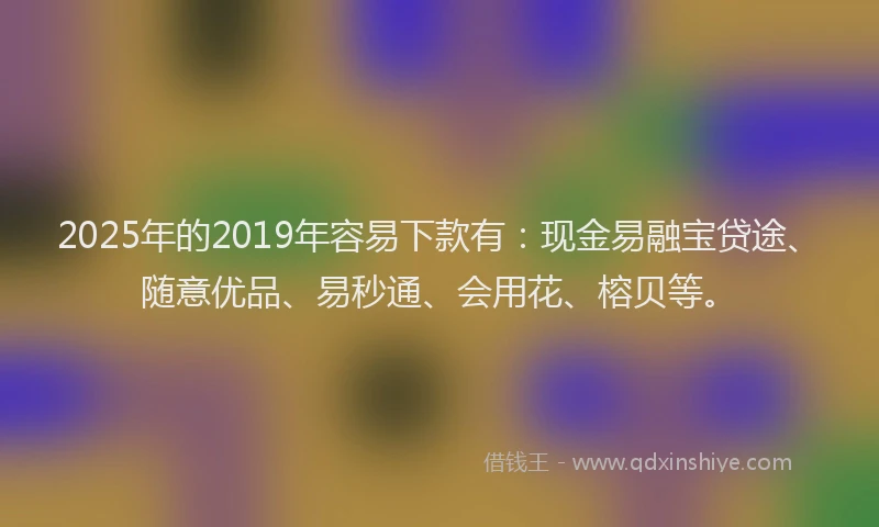 2025年的2019年容易下款有：现金易融宝贷途、随意优品、易秒通、会用花、榕贝等。