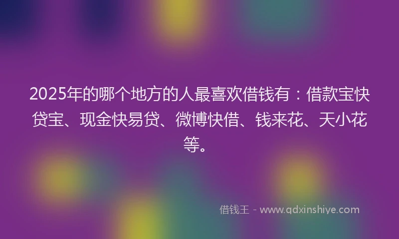2025年的哪个地方的人最喜欢借钱有：借款宝快贷宝、现金快易贷、微博快借、钱来花、天小花等。