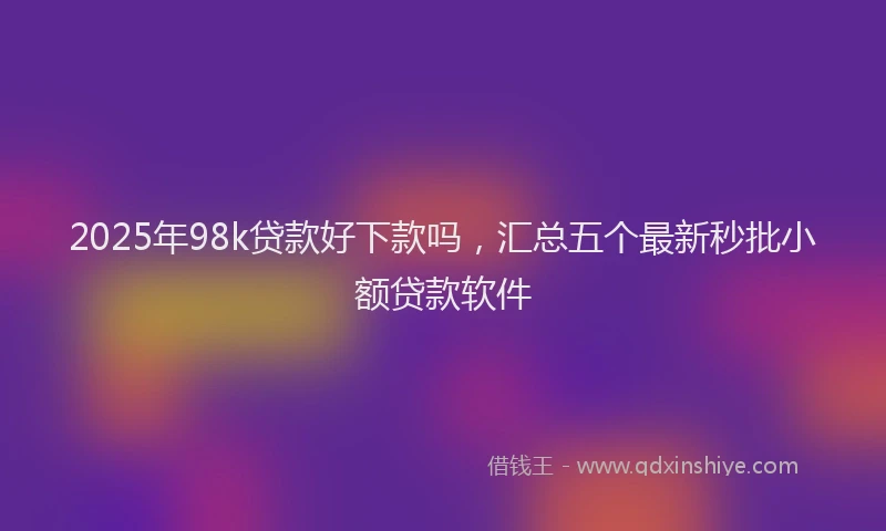 2025年98k贷款好下款吗，汇总五个最新秒批小额贷款软件