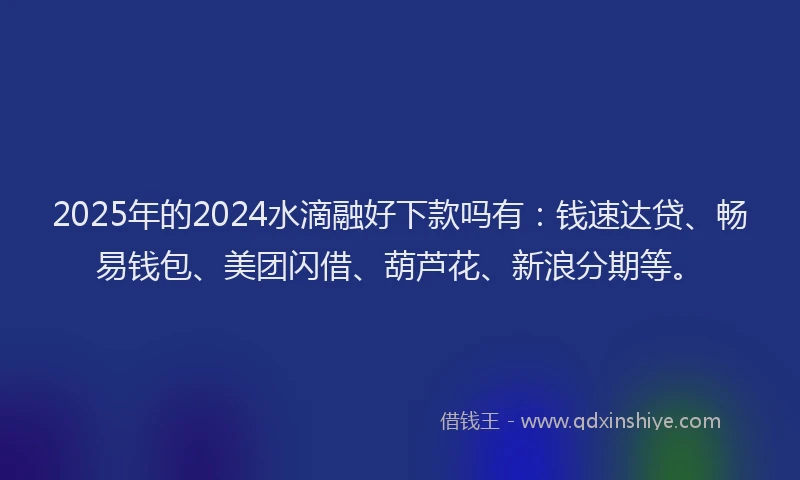 2025年的2024水滴融好下款吗有：钱速达贷、畅易钱包、美团闪借、葫芦花、新浪分期等。