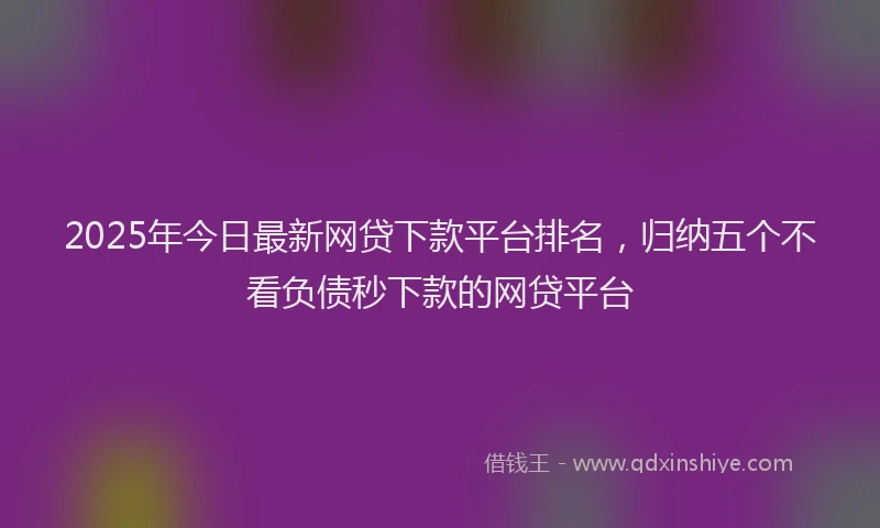 2025年今日最新网贷下款平台排名，归纳五个不看负债秒下款的网贷平台
