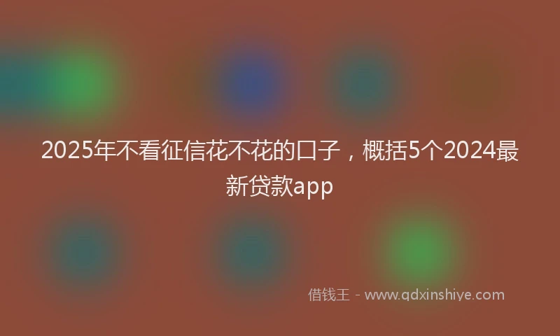 2025年不看征信花不花的口子，概括5个2024最新贷款app