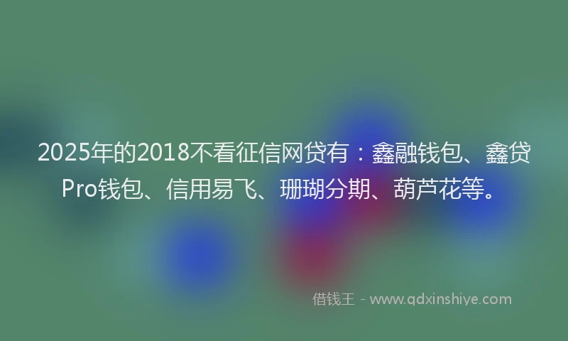 2025年的2018不看征信网贷有：鑫融钱包、鑫贷Pro钱包、信用易飞、珊瑚分期、葫芦花等。