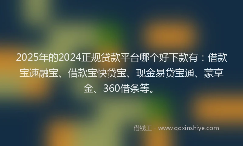 2025年的2024正规贷款平台哪个好下款有：借款宝速融宝、借款宝快贷宝、现金易贷宝通、蒙享金、360借条等。