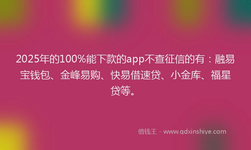 2025年的100%能下款的app不查征信的有：融易宝钱包、金峰易购、快易借速贷、小金库、福星贷等。