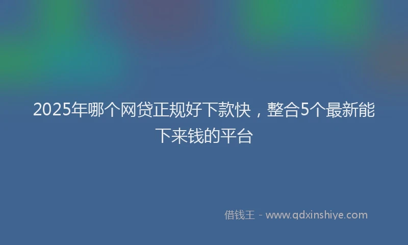2025年哪个网贷正规好下款快，整合5个最新能下来钱的平台