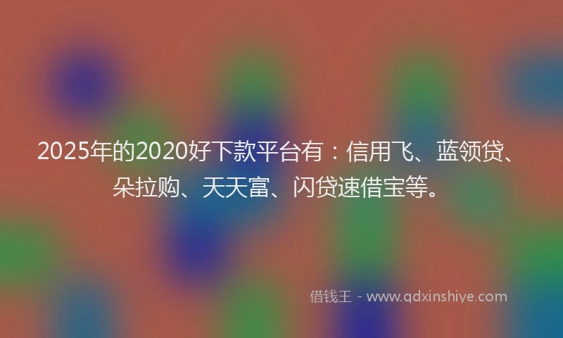 2025年的2020好下款平台有：信用飞、蓝领贷、朵拉购、天天富、闪贷速借宝等。