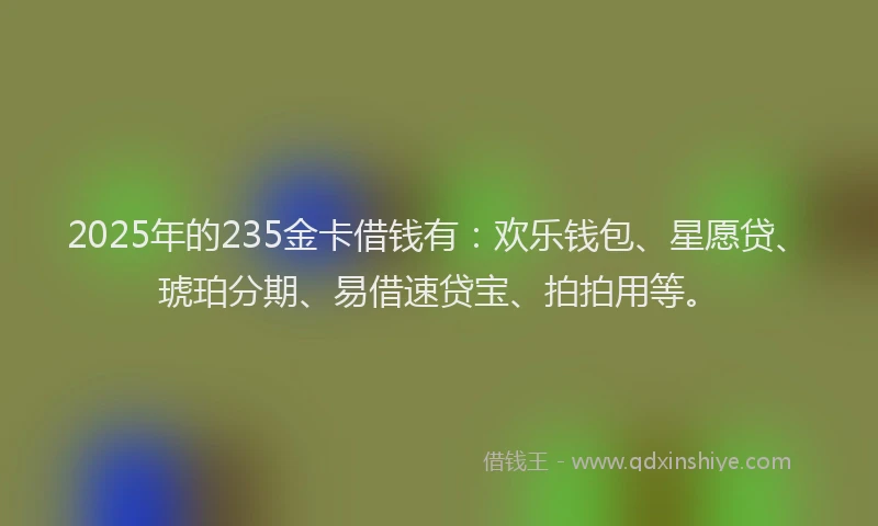 2025年的235金卡借钱有：欢乐钱包、星愿贷、琥珀分期、易借速贷宝、拍拍用等。