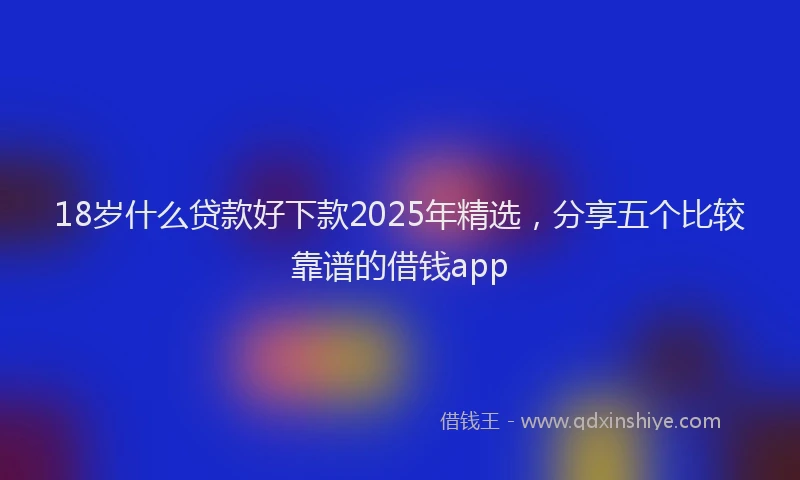 18岁什么贷款好下款2025年精选，分享五个比较靠谱的借钱app