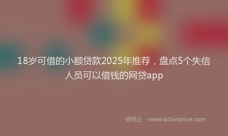 18岁可借的小额贷款2025年推荐，盘点5个失信人员可以借钱的网贷app