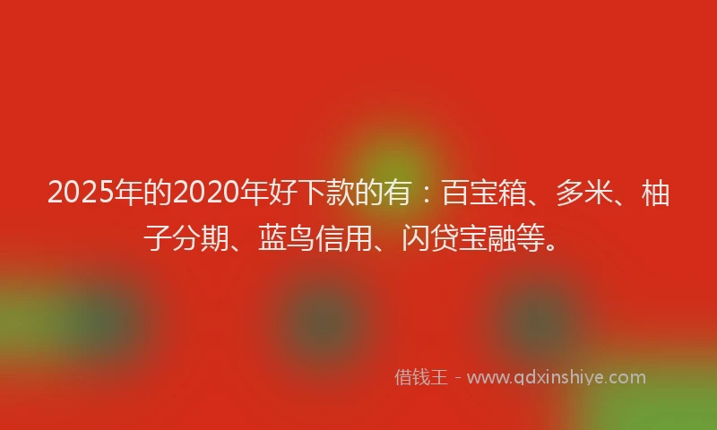 2025年的2020年好下款的有：百宝箱、多米、柚子分期、蓝鸟信用、闪贷宝融等。