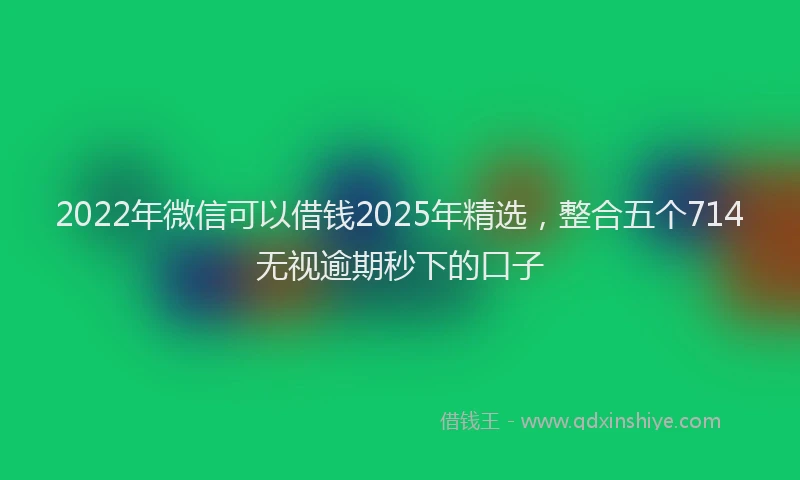 2022年微信可以借钱2025年精选，整合五个714无视逾期秒下的口子
